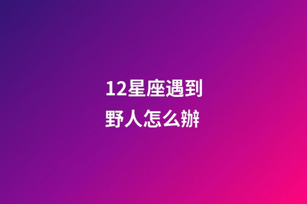 12星座遇到野人怎么辦-第1張-星座運(yùn)勢(shì)-玄機(jī)派