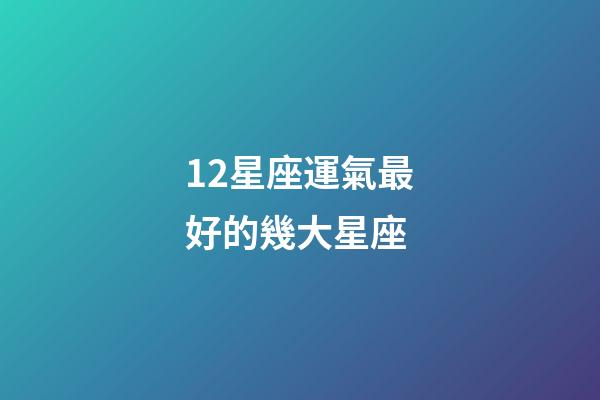 12星座運氣最好的幾大星座-第1張-星座運勢-玄機派