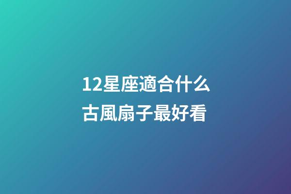12星座適合什么古風扇子最好看-第1張-星座運勢-玄機派