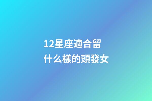 12星座適合留什么樣的頭發女-第1張-星座運勢-玄機派