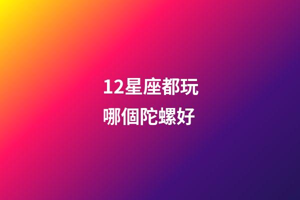 12星座都玩哪個陀螺好-第1張-星座運勢-玄機派