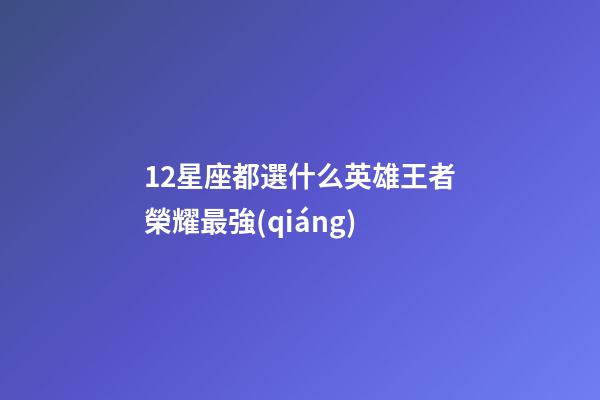 12星座都選什么英雄王者榮耀最強(qiáng)-第1張-星座運(yùn)勢-玄機(jī)派