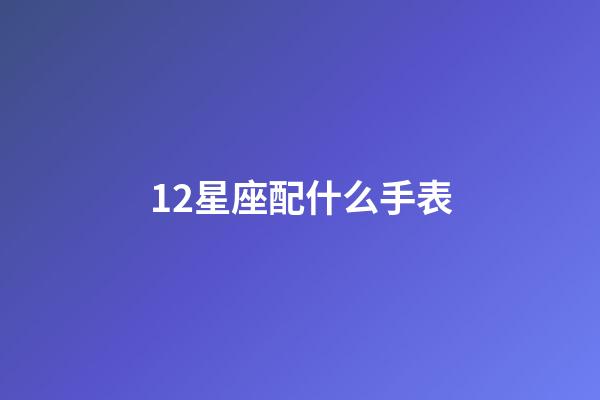 12星座配什么手表-第1張-星座運勢-玄機派