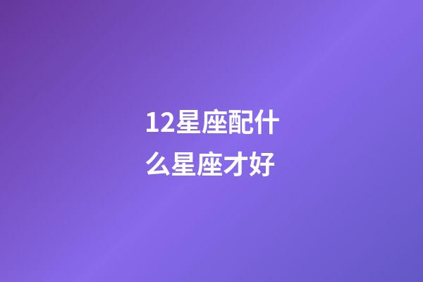 12星座配什么星座才好-第1張-星座運(yùn)勢(shì)-玄機(jī)派