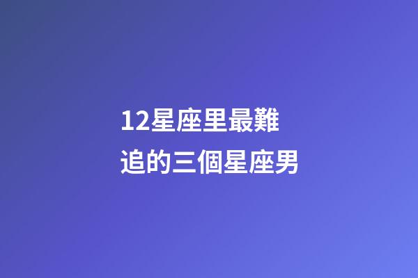 12星座里最難追的三個星座男-第1張-星座運勢-玄機派