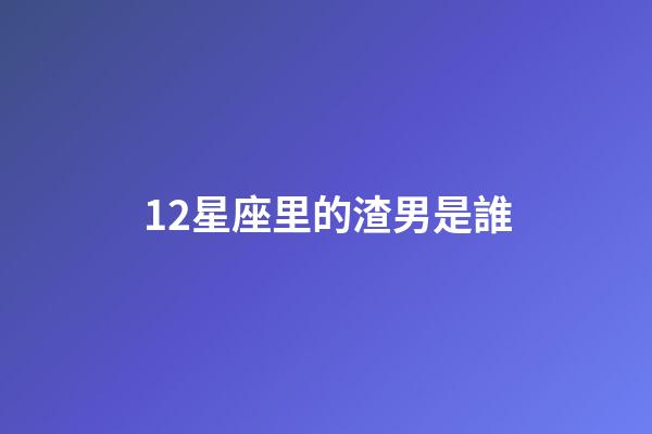 12星座里的渣男是誰-第1張-星座運勢-玄機派