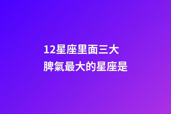 12星座里面三大脾氣最大的星座是-第1張-星座運勢-玄機派
