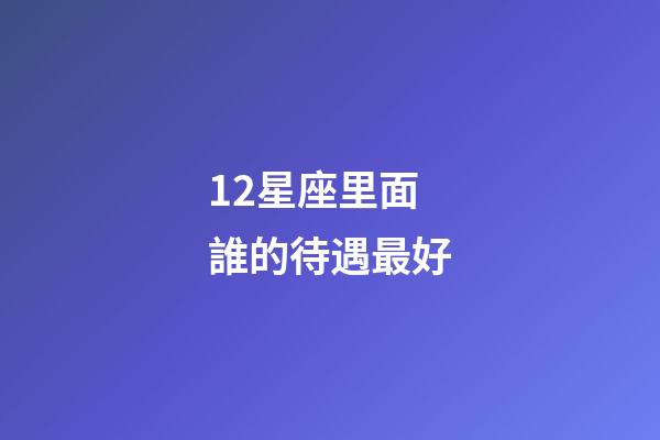 12星座里面誰的待遇最好-第1張-星座運勢-玄機派