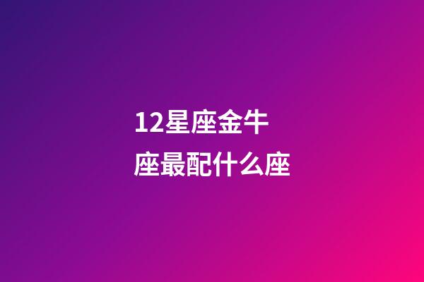 12星座金牛座最配什么座-第1張-星座運勢-玄機派