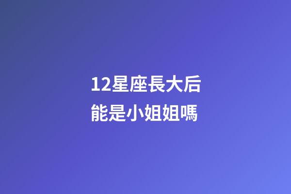 12星座長大后能是小姐姐嗎-第1張-星座運勢-玄機派