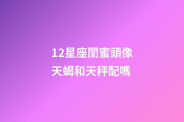 12星座閨蜜頭像天蝎和天秤配嗎-第1張-星座運勢-玄機派