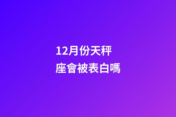 12月份天秤座會被表白嗎-第1張-星座運勢-玄機派