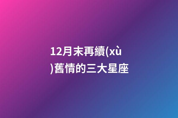 12月末再續(xù)舊情的三大星座-第1張-星座運勢-玄機派