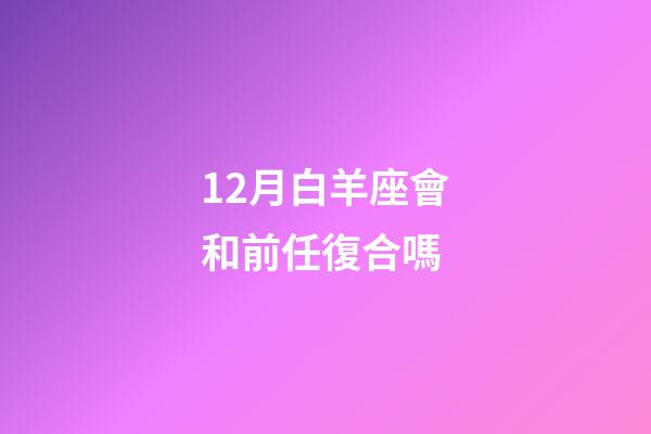 12月白羊座會和前任復合嗎-第1張-星座運勢-玄機派