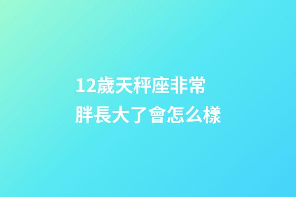 12歲天秤座非常胖長大了會怎么樣-第1張-星座運勢-玄機派