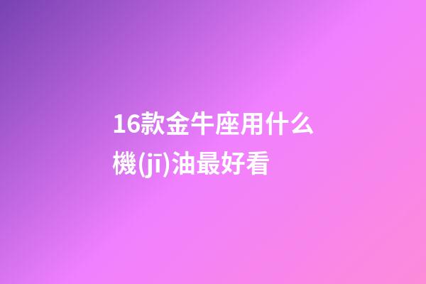 16款金牛座用什么機(jī)油最好看