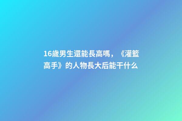 16歲男生還能長高嗎，《灌籃高手》的人物長大后能干什么-第1張-觀點-玄機派