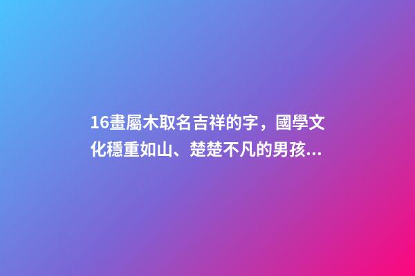 16畫屬木取名吉祥的字，國學文化穩重如山、楚楚不凡的男孩取名-第1張-觀點-玄機派
