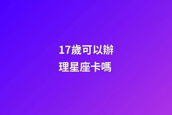 17歲可以辦理星座卡嗎-第1張-星座運勢-玄機派