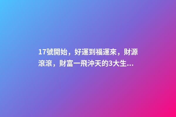 17號開始，好運到福運來，財源滾滾，財富一飛沖天的3大生肖-第1張-觀點-玄機派