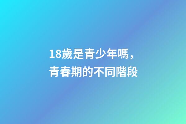 18歲是青少年嗎，青春期的不同階段-第1張-觀點-玄機派
