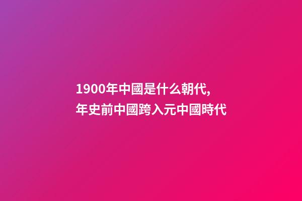 1900年中國是什么朝代,年史前中國跨入元中國時代-第1張-觀點(diǎn)-玄機(jī)派