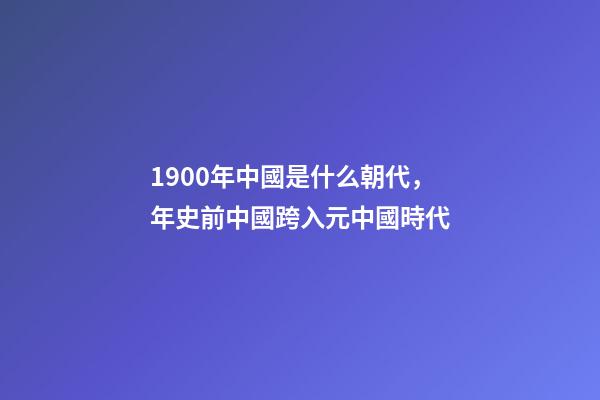 1900年中國是什么朝代，年史前中國跨入元中國時代-第1張-觀點(diǎn)-玄機(jī)派