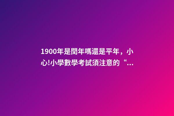 1900年是閏年嗎還是平年，小心!小學數學考試須注意的“雷區”-第1張-觀點-玄機派
