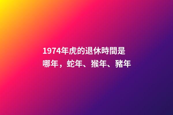 1974年虎的退休時間是哪年，蛇年、猴年、豬年