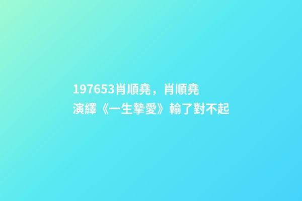 197653肖順堯，肖順堯演繹《一生摯愛》輸了對不起-第1張-觀點-玄機派