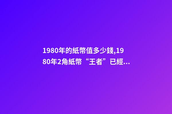 1980年的紙幣值多少錢,1980年2角紙幣“王者”已經確定-第1張-觀點-玄機派