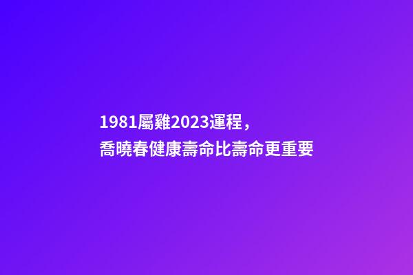 1981屬雞2023運程，喬曉春健康壽命比壽命更重要-第1張-觀點-玄機派