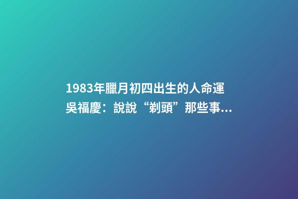 1983年臘月初四出生的人命運(40年40人(24)吳福慶：說說“剃頭”那些事兒)-第1張-觀點-玄機派