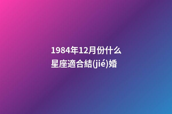 1984年12月份什么星座適合結(jié)婚-第1張-星座運勢-玄機派
