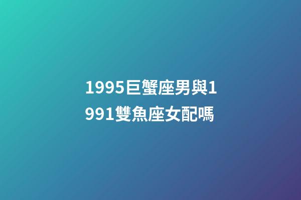 1995巨蟹座男與1991雙魚座女配嗎-第1張-星座運勢-玄機派