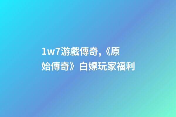 1w7游戲傳奇,《原始傳奇》白嫖玩家福利-第1張-觀點-玄機派