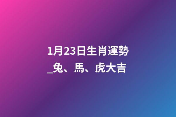 1月23日生肖運勢_兔、馬、虎大吉-第1張-觀點-玄機派