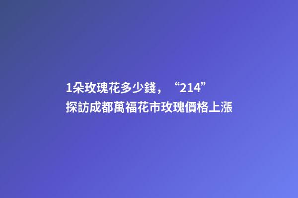 1朵玫瑰花多少錢，“214”探訪成都萬?；ㄊ忻倒鍍r格上漲-第1張-觀點-玄機派