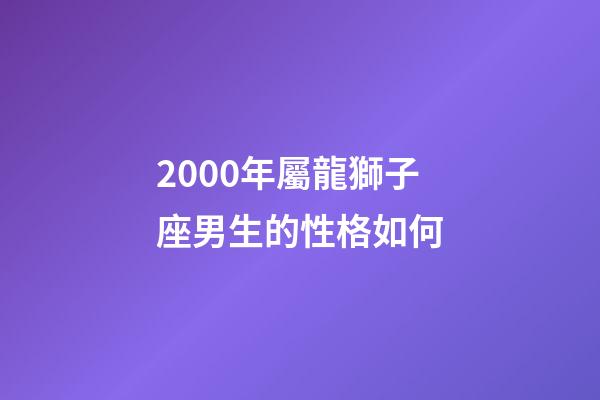 2000年屬龍獅子座男生的性格如何-第1張-星座運勢-玄機派