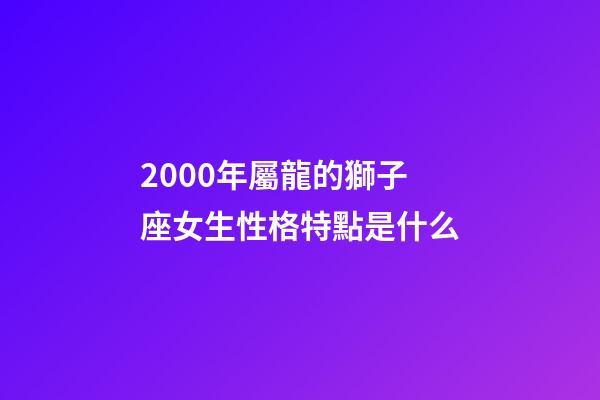 2000年屬龍的獅子座女生性格特點是什么-第1張-星座運勢-玄機派