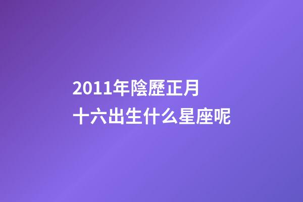 2011年陰歷正月十六出生什么星座呢-第1張-星座運勢-玄機派