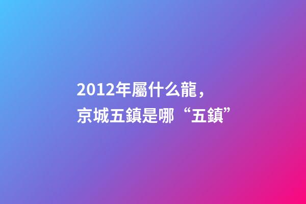 2012年屬什么龍(金木水火土)，京城五鎮是哪“五鎮”-第1張-觀點-玄機派