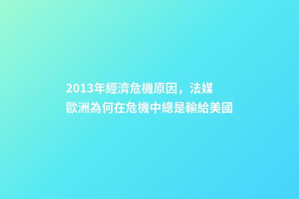 2013年經濟危機原因，法媒歐洲為何在危機中總是輸給美國-第1張-觀點-玄機派