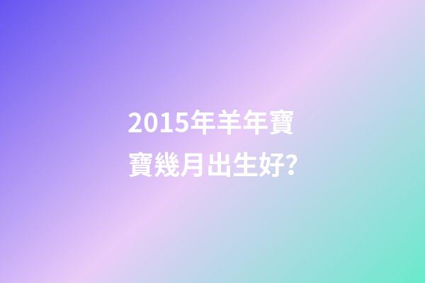 2015年羊年寶寶幾月出生好？-第1張-觀點-玄機派