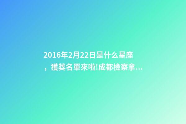 2016年2月22日是什么星座，獲獎名單來啦!成都檢察拿下2個獎項!-第1張-觀點-玄機派