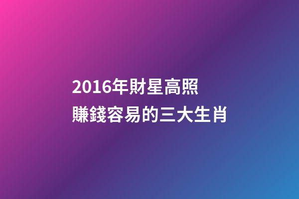 2016年財星高照賺錢容易的三大生肖-第1張-觀點-玄機派