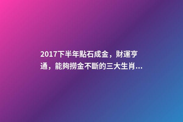 2017下半年點石成金，財運亨通，能夠撈金不斷的三大生肖!-第1張-觀點-玄機派