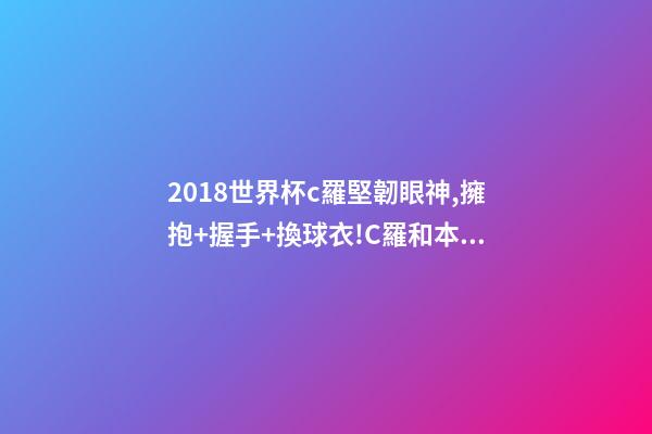 2018世界杯c羅堅韌眼神,擁抱+握手+換球衣!C羅和本澤馬對視眼里都是愛-第1張-觀點-玄機派