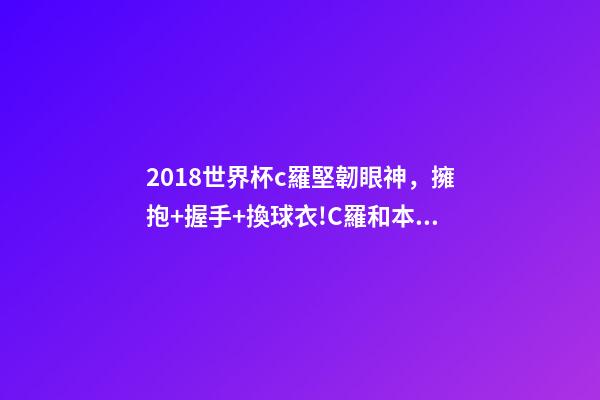 2018世界杯c羅堅韌眼神，擁抱+握手+換球衣!C羅和本澤馬對視眼里都是愛-第1張-觀點-玄機派