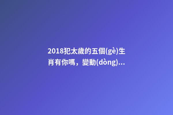 2018犯太歲的五個(gè)生肖有你嗎，變動(dòng)之年又該如何趨吉避兇？-第1張-觀點(diǎn)-玄機(jī)派
